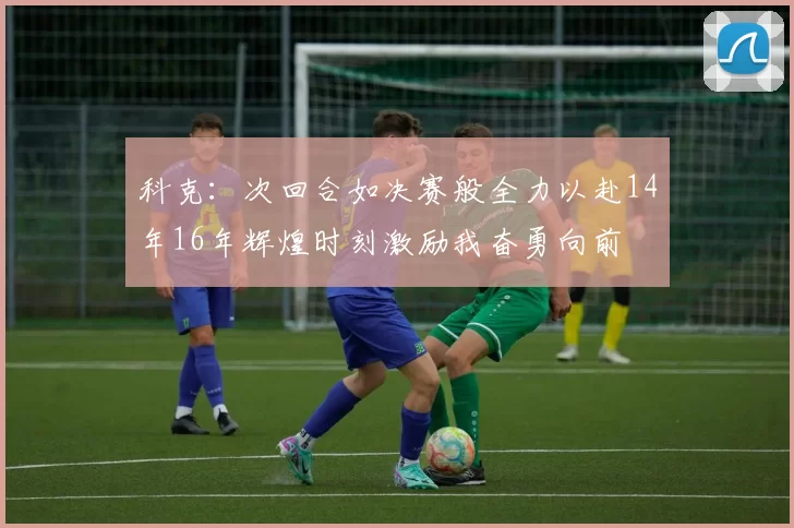 科克：次回合如决赛般全力以赴14年16年辉煌时刻激励我奋勇向前