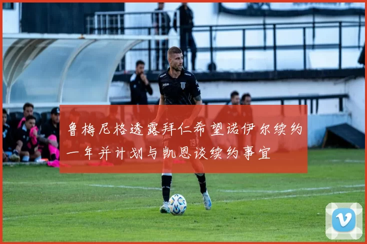 鲁梅尼格透露拜仁希望诺伊尔续约一年并计划与凯恩谈续约事宜