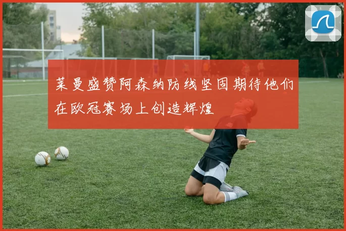莱曼盛赞阿森纳防线坚固期待他们在欧冠赛场上创造辉煌