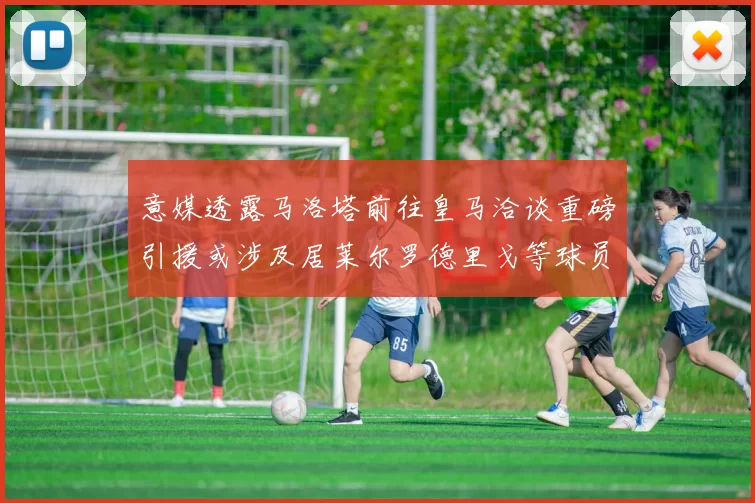 意媒透露马洛塔前往皇马洽谈重磅引援或涉及居莱尔罗德里戈等球员