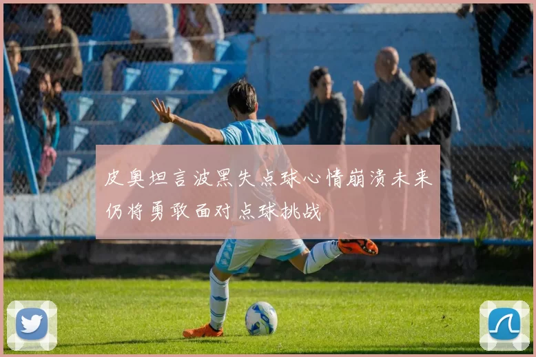 皮奥坦言波黑失点球心情崩溃未来仍将勇敢面对点球挑战