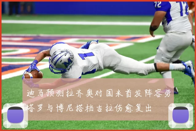 迪马预测拉齐奥对国米首发阵容劳塔罗与博尼搭档吉拉伤愈复出