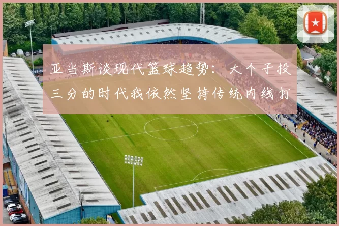 亚当斯谈现代篮球趋势：大个子投三分的时代我依然坚持传统内线打法
