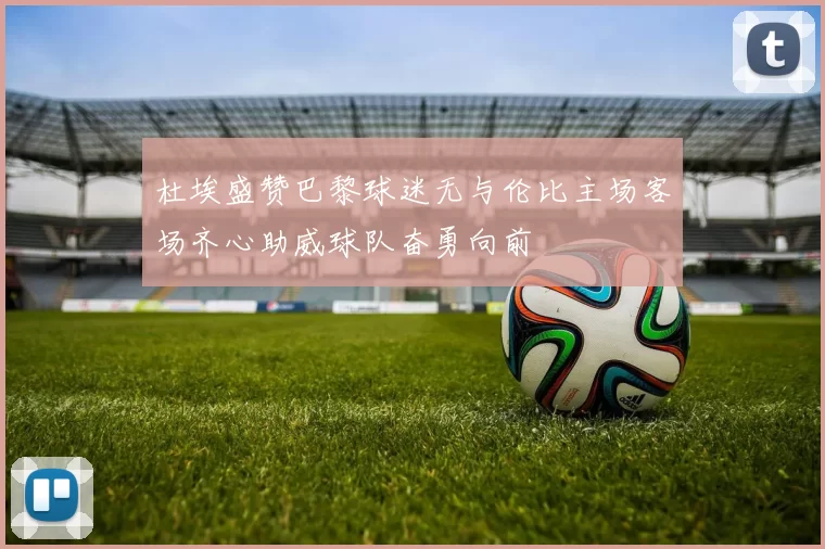 杜埃盛赞巴黎球迷无与伦比主场客场齐心助威球队奋勇向前