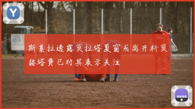 斯基拉透露莫拉塔夏窗或离开科莫赫塔费已对其表示关注