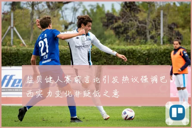盐贝健人赛前言论引发热议强调巴西实力变化非贬低之意