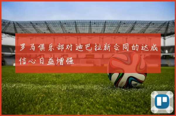 罗马俱乐部对迪巴拉新合同的达成信心日益增强