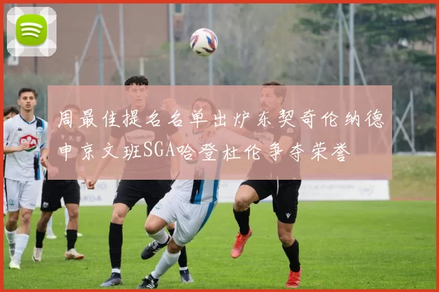 周最佳提名名单出炉东契奇伦纳德申京文班SGA哈登杜伦争夺荣誉
