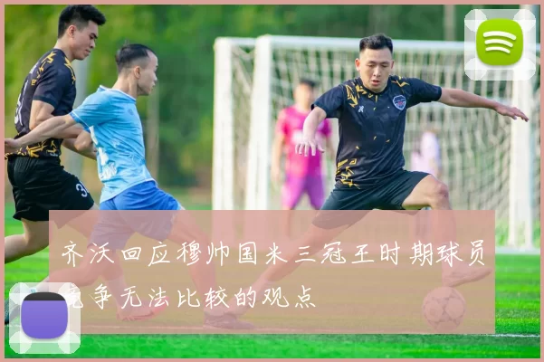 齐沃回应穆帅国米三冠王时期球员竞争无法比较的观点