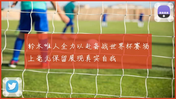 铃木唯人全力以赴备战世界杯赛场上毫无保留展现真实自我