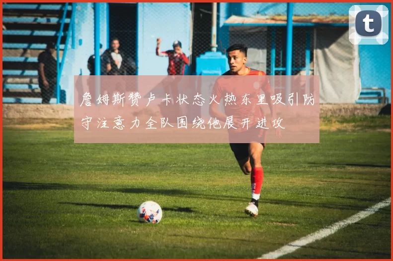 詹姆斯赞卢卡状态火热东里吸引防守注意力全队围绕他展开进攻