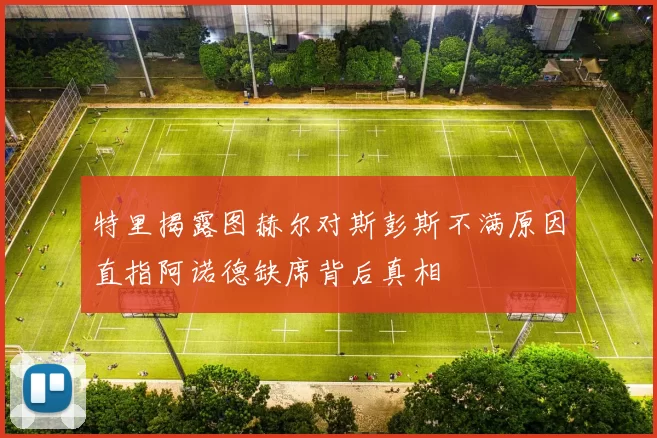 特里揭露图赫尔对斯彭斯不满原因直指阿诺德缺席背后真相