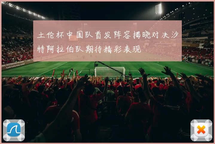 土伦杯中国队首发阵容揭晓对决沙特阿拉伯队期待精彩表现