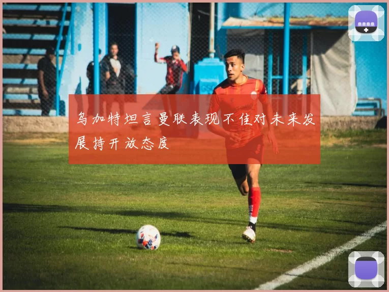 乌加特坦言曼联表现不佳对未来发展持开放态度
