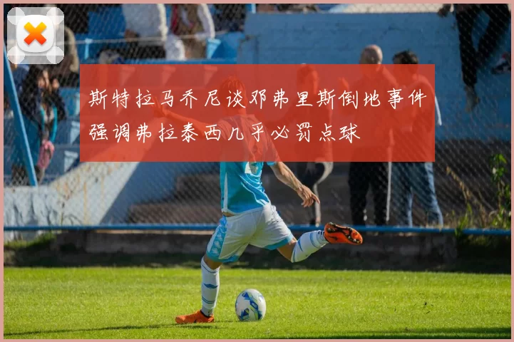 斯特拉马乔尼谈邓弗里斯倒地事件强调弗拉泰西几乎必罚点球