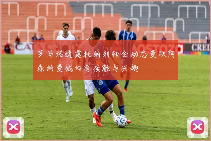 罗马诺透露托纳利转会动态曼联阿森纳曼城均有接触与兴趣